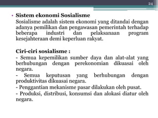 24 
• Sistem ekonomi Sosialisme 
Sosialisme adalah sistem ekonomi yang ditandai dengan 
adanya pemilikan dan pengawasan pemerintah terhadap 
beberapa industri dan pelaksanaan program 
kesejahteraan demi keperluan rakyat. 
Ciri-ciri sosialisme : 
- Semua kepemilikan sumber daya dan alat-alat yang 
berhubungan dengan perekonomian dikuasai oleh 
negara. 
- Semua keputusan yang berhubungan dengan 
produktivitas dikuasai negara. 
- Penggantian mekanisme pasar dilakukan oleh pusat. 
- Produksi, distribusi, konsumsi dan alokasi diatur oleh 
negara. 
 