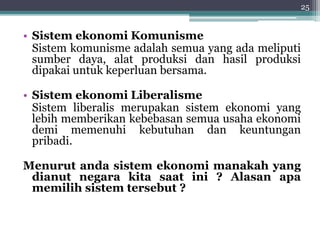 • Sistem ekonomi Komunisme 
Sistem komunisme adalah semua yang ada meliputi 
sumber daya, alat produksi dan hasil produksi 
dipakai untuk keperluan bersama. 
• Sistem ekonomi Liberalisme 
Sistem liberalis merupakan sistem ekonomi yang 
lebih memberikan kebebasan semua usaha ekonomi 
demi memenuhi kebutuhan dan keuntungan 
pribadi. 
25 
Menurut anda sistem ekonomi manakah yang 
dianut negara kita saat ini ? Alasan apa 
memilih sistem tersebut ? 
 