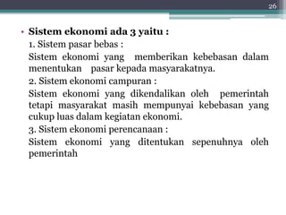 26 
• Sistem ekonomi ada 3 yaitu : 
1. Sistem pasar bebas : 
Sistem ekonomi yang memberikan kebebasan dalam 
menentukan pasar kepada masyarakatnya. 
2. Sistem ekonomi campuran : 
Sistem ekonomi yang dikendalikan oleh pemerintah 
tetapi masyarakat masih mempunyai kebebasan yang 
cukup luas dalam kegiatan ekonomi. 
3. Sistem ekonomi perencanaan : 
Sistem ekonomi yang ditentukan sepenuhnya oleh 
pemerintah 
 