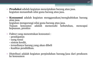 • Produksi adalah kegiatan menciptakan barang atau jasa. 
kegiatan menambah nilai guna barang atau jasa. 
• Konsumsi adalah kegiatan menggunakan/menghabiskan barang 
atau jasa. 
kegiatan mengurangi nilai guna barang atau jasa. 
Tujuan konsumsi adalah memenuhi kebutuhan, mencapai 
kepuasan, prestice 
• Faktor yang menentukan konsumsi : 
- pendapatan 
- uang tunai 
- sistem kredit, 
- tersedianya barang yang akan dibeli 
- kualitas pendidikan. 
• Distribusi adalah kegiatan perpindahan barang/jasa dari produsen 
ke konsumen 
27 
 