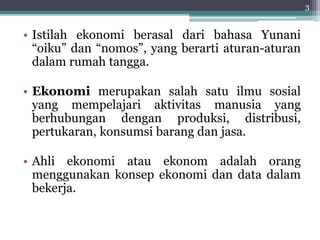 • Istilah ekonomi berasal dari bahasa Yunani 
“oiku” dan “nomos”, yang berarti aturan-aturan 
dalam rumah tangga. 
• Ekonomi merupakan salah satu ilmu sosial 
yang mempelajari aktivitas manusia yang 
berhubungan dengan produksi, distribusi, 
pertukaran, konsumsi barang dan jasa. 
• Ahli ekonomi atau ekonom adalah orang 
menggunakan konsep ekonomi dan data dalam 
bekerja. 
3 
 