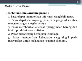 Mekanisme Pasar 
• Kebaikan mekanisme pasar : 
1. Pasar dapat memberikan informasi yang lebih tepat. 
2. Pasar dapat merangsang pada para pengusaha untuk 
mengembangkan kegiaatannya. 
3. Pasar memberikan alternatif penggunaan barang dan 
faktor produksi secara efisien. 
4. Pasar merangsang kemajuan teknologi. 
5. Pasar memberikan kebebasan yang tinggi pada 
masyarakat untuk melakukan kegiatan ekonomi. 
31 
 