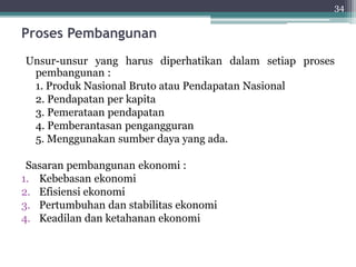 Proses Pembangunan 
Unsur-unsur yang harus diperhatikan dalam setiap proses 
pembangunan : 
1. Produk Nasional Bruto atau Pendapatan Nasional 
2. Pendapatan per kapita 
3. Pemerataan pendapatan 
4. Pemberantasan pengangguran 
5. Menggunakan sumber daya yang ada. 
Sasaran pembangunan ekonomi : 
1. Kebebasan ekonomi 
2. Efisiensi ekonomi 
3. Pertumbuhan dan stabilitas ekonomi 
4. Keadilan dan ketahanan ekonomi 
34 
 
