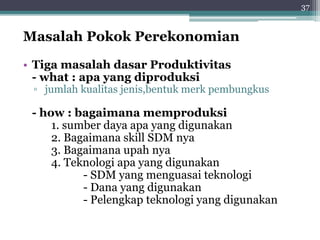 Masalah Pokok Perekonomian 
• Tigamasalah dasar Produktivitas 
- what : apa yang diproduksi 
▫ jumlah kualitas jenis,bentuk merk pembungkus 
- how : bagaimana memproduksi 
1. sumber daya apa yang digunakan 
2. Bagaimana skill SDM nya 
3. Bagaimana upah nya 
4. Teknologi apa yang digunakan 
- SDM yang menguasai teknologi 
- Dana yang digunakan 
- Pelengkap teknologi yang digunakan 
37 
 