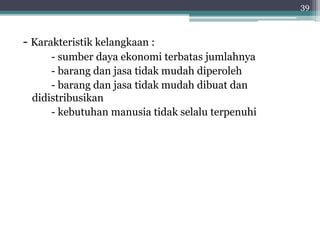 - Karakteristik kelangkaan : 
- sumber daya ekonomi terbatas jumlahnya 
- barang dan jasa tidak mudah diperoleh 
- barang dan jasa tidak mudah dibuat dan 
didistribusikan 
- kebutuhan manusia tidak selalu terpenuhi 
39 
 