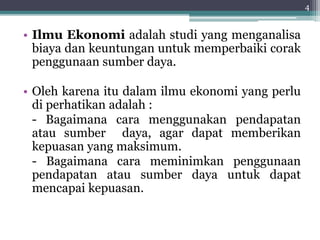 • Ilmu Ekonomi adalah studi yang menganalisa 
biaya dan keuntungan untuk memperbaiki corak 
penggunaan sumber daya. 
• Oleh karena itu dalam ilmu ekonomi yang perlu 
di perhatikan adalah : 
- Bagaimana cara menggunakan pendapatan 
atau sumber daya, agar dapat memberikan 
kepuasan yang maksimum. 
- Bagaimana cara meminimkan penggunaan 
pendapatan atau sumber daya untuk dapat 
mencapai kepuasan. 
4 
 