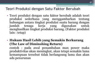 Teori Produksi dengan Satu Faktor Berubah 
• Teori produksi dengan satu faktor berubah adalah teori 
produksi sederhana yang menggambarkan tentang 
hubungan antara tingkat produksi suatu barang dengan 
jumlah tenaga kerja yang digunakan untuk 
menghasilkan tingkat produksi barang. (Faktor produksi 
lain : tetap) 
• HukumHasil Lebih yang Semakin Berkurang 
(The Law of Diminshing Return) 
contoh : pada awal penambahan man power maka 
produktivitas akan meningkat, akan tetapi semakin lama 
kemampuan tersebut tidak berlangsung lama dan akan 
ada penurunan 
41 
 