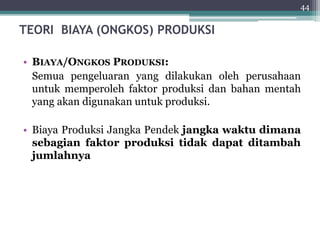 TEORI BIAYA (ONGKOS) PRODUKSI 
44 
• BIAYA/ONGKOS PRODUKSI: 
Semua pengeluaran yang dilakukan oleh perusahaan 
untuk memperoleh faktor produksi dan bahan mentah 
yang akan digunakan untuk produksi. 
• Biaya Produksi Jangka Pendek jangka waktu dimana 
sebagian faktor produksi tidak dapat ditambah 
jumlahnya 
 