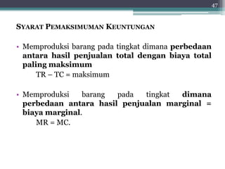 SYARAT PEMAKSIMUMAN KEUNTUNGAN 
• Memproduksi barang pada tingkat dimana perbedaan 
antara hasil penjualan total dengan biaya total 
paling maksimum 
TR – TC = maksimum 
• Memproduksi barang pada tingkat dimana 
perbedaan antara hasil penjualan marginal = 
biaya marginal. 
MR = MC. 
47 
 