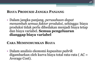 BIAYA PRODUKSI JANGKA PANJANG 
• Dalam jangka panjang, perusahaan dapat 
menambah semua faktor produksi, sehingga: biaya 
produksi tidak perlu dibedakan menjadi biaya tetap 
dan biaya variabel. Semua pengeluaran 
dianggap biaya variabel 
CARA MEMINIMUMKAN BIAYA 
• Dalam analisis ekonomi kapasitas pabrik 
digambarkan oleh kurva biaya total rata-rata ( AC = 
Average Cost). 
48 
 