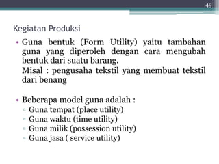Kegiatan Produksi 
• Guna bentuk (Form Utility) yaitu tambahan 
guna yang diperoleh dengan cara mengubah 
bentuk dari suatu barang. 
Misal : pengusaha tekstil yang membuat tekstil 
dari benang 
• Beberapa model guna adalah : 
▫ Guna tempat (place utility) 
▫ Guna waktu (time utility) 
▫ Guna milik (possession utility) 
▫ Guna jasa ( service utility) 
49 
 