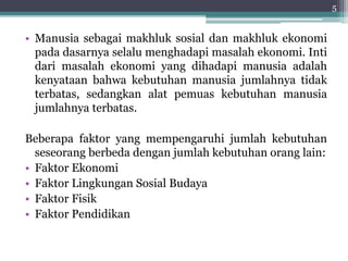 • Manusia sebagai makhluk sosial dan makhluk ekonomi 
pada dasarnya selalu menghadapi masalah ekonomi. Inti 
dari masalah ekonomi yang dihadapi manusia adalah 
kenyataan bahwa kebutuhan manusia jumlahnya tidak 
terbatas, sedangkan alat pemuas kebutuhan manusia 
jumlahnya terbatas. 
Beberapa faktor yang mempengaruhi jumlah kebutuhan 
seseorang berbeda dengan jumlah kebutuhan orang lain: 
• Faktor Ekonomi 
• Faktor Lingkungan Sosial Budaya 
• Faktor Fisik 
• Faktor Pendidikan 
5 
 