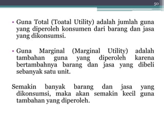 50 
• Guna Total (Toatal Utility) adalah jumlah guna 
yang diperoleh konsumen dari barang dan jasa 
yang dikonsumsi. 
• Guna Marginal (Marginal Utility) adalah 
tambahan guna yang diperoleh karena 
bertambahnya barang dan jasa yang dibeli 
sebanyak satu unit. 
Semakin banyak barang dan jasa yang 
dikonsumsi, maka akan semakin kecil guna 
tambahan yang diperoleh. 
 
