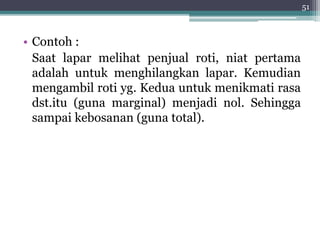 • Contoh : 
Saat lapar melihat penjual roti, niat pertama 
adalah untuk menghilangkan lapar. Kemudian 
mengambil roti yg. Kedua untuk menikmati rasa 
dst.itu (guna marginal) menjadi nol. Sehingga 
sampai kebosanan (guna total). 
51 
 