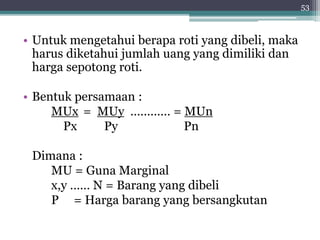 • Untuk mengetahui berapa roti yang dibeli, maka 
harus diketahui jumlah uang yang dimiliki dan 
harga sepotong roti. 
• Bentuk persamaan : 
MUx = MUy ………… = MUn 
Px Py Pn 
Dimana : 
MU = Guna Marginal 
x,y …… N = Barang yang dibeli 
P = Harga barang yang bersangkutan 
53 
 