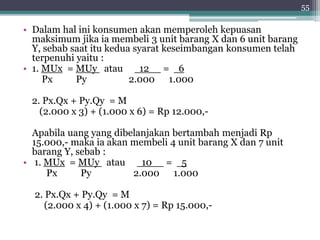 • Dalam hal ini konsumen akan memperoleh kepuasan 
maksimum jika ia membeli 3 unit barang X dan 6 unit barang 
Y, sebab saat itu kedua syarat keseimbangan konsumen telah 
terpenuhi yaitu : 
• 1. MUx = MUy atau 12 = 6 
Px Py 2.000 1.000 
2. Px.Qx + Py.Qy = M 
(2.000 x 3) + (1.000 x 6) = Rp 12.000,- 
Apabila uang yang dibelanjakan bertambah menjadi Rp 
15.000,- maka ia akan membeli 4 unit barang X dan 7 unit 
barang Y, sebab : 
• 1. MUx = MUy atau 10 = 5 
Px Py 2.000 1.000 
2. Px.Qx + Py.Qy = M 
(2.000 x 4) + (1.000 x 7) = Rp 15.000,- 
55 
 