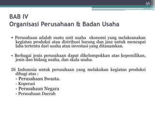 BAB IV 
Organisasi Perusahaan & Badan Usaha 
• Perusahaan adalah suatu unit usaha ekonomi yang melaksanakan 
kegiatan produksi atau distribusi barang dan jasa untuk mencapai 
laba tertentu dari usaha atau investasi yang ditanamkan. 
• Berbagai jenis perusahaan dapat dikelompokkan atas kepemilikan, 
jenis dan bidang usaha, dan skala usaha. 
Di Indonesia untuk perusahaan yang melakukan kegiatan produksi 
dibagi atas : 
- Perusahaan Swasta. 
- Koperasi 
- Perusahaan Negara 
- Perusahaan Daerah 
56 
 