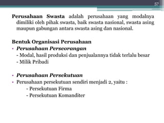 Perusahaan Swasta adalah perusahaan yang modalnya 
dimiliki oleh pihak swasta, baik swasta nasional, swasta asing 
maupun gabungan antara swasta asing dan nasional. 
Bentuk Organisasi Perusahaan 
• Perusahaan Perseorangan 
- Modal, hasil produksi dan penjualannya tidak terlalu besar 
- Milik Pribadi 
• Perusahaan Persekutuan 
• Perusahaan persekutuan sendiri menjadi 2, yaitu : 
- Persekutuan Firma 
- Persekutuan Komanditer 
57 
 