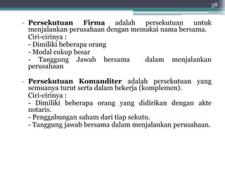 58 
- Persekutuan Firma adalah persekutuan untuk 
menjalankan perusahaan dengan memakai nama bersama. 
Ciri-cirinya : 
- Dimiliki beberapa orang 
- Modal cukup besar 
- Tanggung Jawab bersama dalam menjalankan 
perusahaan 
- Persekutuan Komanditer adalah persekutuan yang 
semuanya turut serta dalam bekerja (komplemen). 
Ciri-cirinya : 
- Dimiliki beberapa orang yang didirikan dengan akte 
notaris. 
- Penggabungan saham dari tiap sekutu. 
- Tanggung jawab bersama dalam menjalankan perusahaan. 
 