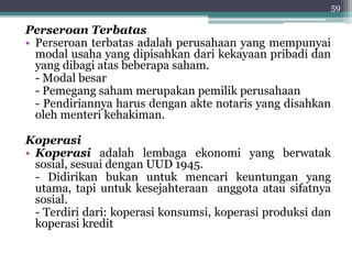 59 
Perseroan Terbatas 
• Perseroan terbatas adalah perusahaan yang mempunyai 
modal usaha yang dipisahkan dari kekayaan pribadi dan 
yang dibagi atas beberapa saham. 
- Modal besar 
- Pemegang saham merupakan pemilik perusahaan 
- Pendiriannya harus dengan akte notaris yang disahkan 
oleh menteri kehakiman. 
Koperasi 
• Koperasi adalah lembaga ekonomi yang berwatak 
sosial, sesuai dengan UUD 1945. 
- Didirikan bukan untuk mencari keuntungan yang 
utama, tapi untuk kesejahteraan anggota atau sifatnya 
sosial. 
- Terdiri dari: koperasi konsumsi, koperasi produksi dan 
koperasi kredit 
 