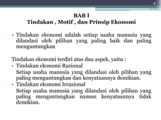 BAB I 
Tindakan , Motif , dan Prinsip Ekonomi 
• Tindakan ekonomi adalah setiap usaha manusia yang 
dilandasi oleh pilihan yang paling baik dan paling 
menguntungkan 
Tindakan ekonomi terdiri atas dua aspek, yaitu : 
• Tindakan ekonomi Rasional 
Setiap usaha manusia yang dilandasi oleh pilihan yang 
paling menguntungkan dan kenyataannya demikian. 
• Tindakan ekonomi Irrasional 
Setiap usaha manusia yang dilandasi oleh pilihan yang 
paling menguntungkan namun kenyataannya tidak 
demikian. 
6 
 