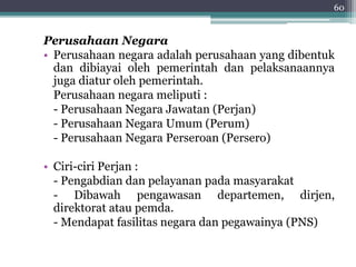 60 
Perusahaan Negara 
• Perusahaan negara adalah perusahaan yang dibentuk 
dan dibiayai oleh pemerintah dan pelaksanaannya 
juga diatur oleh pemerintah. 
Perusahaan negara meliputi : 
- Perusahaan Negara Jawatan (Perjan) 
- Perusahaan Negara Umum (Perum) 
- Perusahaan Negara Perseroan (Persero) 
• Ciri-ciri Perjan : 
- Pengabdian dan pelayanan pada masyarakat 
- Dibawah pengawasan departemen, dirjen, 
direktorat atau pemda. 
- Mendapat fasilitas negara dan pegawainya (PNS) 
 