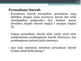 62 
Perusahaan Daerah 
• Perusahaan daerah merupakan perusahaan yang 
didirikan dengan suatu peraturan daerah dan telah 
mendapatkan pengesahan dari instansi atasan 
(Presiden, Kepala Daerah tingkat I maupun tingkat 
II). 
• Tujuan perusahaan daerah ialah untuk turut serta 
melaksanakan pembangunan daerah khususnya dan 
pembangunan nasional pada umumnya. 
• Apa yang umumnya membuat perusahaan daerah 
lambat untuk berkembang ? 
 