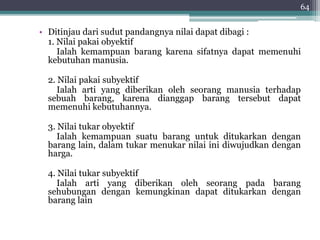 • Ditinjau dari sudut pandangnya nilai dapat dibagi : 
64 
1. Nilai pakai obyektif 
Ialah kemampuan barang karena sifatnya dapat memenuhi 
kebutuhan manusia. 
2. Nilai pakai subyektif 
Ialah arti yang diberikan oleh seorang manusia terhadap 
sebuah barang, karena dianggap barang tersebut dapat 
memenuhi kebutuhannya. 
3. Nilai tukar obyektif 
Ialah kemampuan suatu barang untuk ditukarkan dengan 
barang lain, dalam tukar menukar nilai ini diwujudkan dengan 
harga. 
4. Nilai tukar subyektif 
Ialah arti yang diberikan oleh seorang pada barang 
sehubungan dengan kemungkinan dapat ditukarkan dengan 
barang lain 
 