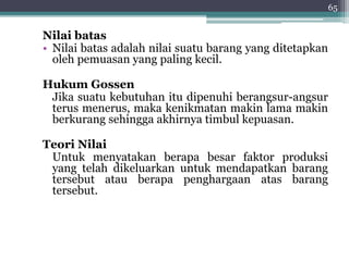 Nilai batas 
• Nilai batas adalah nilai suatu barang yang ditetapkan 
oleh pemuasan yang paling kecil. 
HukumGossen 
Jika suatu kebutuhan itu dipenuhi berangsur-angsur 
terus menerus, maka kenikmatan makin lama makin 
berkurang sehingga akhirnya timbul kepuasan. 
Teori Nilai 
Untuk menyatakan berapa besar faktor produksi 
yang telah dikeluarkan untuk mendapatkan barang 
tersebut atau berapa penghargaan atas barang 
tersebut. 
65 
 