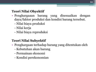 Teori Nilai Obyektif 
• Penghargaaan barang yang disesuaikan dengan 
daya/faktor produksi dan kondisi barang tersebut. 
- Nilai biaya produksi 
- Nilai kerja 
- Nilai biaya reproduksi 
Teori Nilai Subyektif 
• Penghargaan terhadap barang yang ditentukan oleh 
- Kebutuhan akan barang 
- Permainan ekonomi 
- Kondisi perekonomian 
66 
 