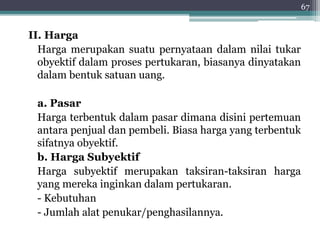 II. Harga 
Harga merupakan suatu pernyataan dalam nilai tukar 
obyektif dalam proses pertukaran, biasanya dinyatakan 
dalam bentuk satuan uang. 
a. Pasar 
Harga terbentuk dalam pasar dimana disini pertemuan 
antara penjual dan pembeli. Biasa harga yang terbentuk 
sifatnya obyektif. 
b. Harga Subyektif 
Harga subyektif merupakan taksiran-taksiran harga 
yang mereka inginkan dalam pertukaran. 
- Kebutuhan 
- Jumlah alat penukar/penghasilannya. 
67 
 