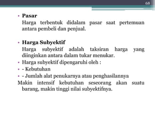 • Pasar 
Harga terbentuk didalam pasar saat pertemuan 
antara pembeli dan penjual. 
• Harga Subyektif 
Harga subyektif adalah taksiran harga yang 
diinginkan antara dalam tukar menukar. 
• Harga subyektif dipengaruhi oleh : 
• - Kebutuhan 
• - Jumlah alat penukarnya atau penghasilannya 
Makin intensif kebutuhan seseorang akan suatu 
barang, makin tinggi nilai subyektifnya. 
68 
 