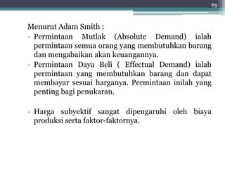 69 
Menurut Adam Smith : 
- Permintaan Mutlak (Absolute Demand) ialah 
permintaan semua orang yang membutuhkan barang 
dan mengabaikan akan keuangannya. 
- Permintaan Daya Beli ( Effectual Demand) ialah 
permintaan yang membutuhkan barang dan dapat 
membayar sesuai harganya. Permintaan inilah yang 
penting bagi penukaran. 
- Harga subyektif sangat dipengaruhi oleh biaya 
produksi serta faktor-faktornya. 
 