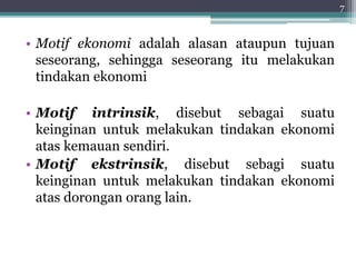 • Motif ekonomi adalah alasan ataupun tujuan 
seseorang, sehingga seseorang itu melakukan 
tindakan ekonomi 
• Motif intrinsik, disebut sebagai suatu 
keinginan untuk melakukan tindakan ekonomi 
atas kemauan sendiri. 
• Motif ekstrinsik, disebut sebagi suatu 
keinginan untuk melakukan tindakan ekonomi 
atas dorongan orang lain. 
7 
 