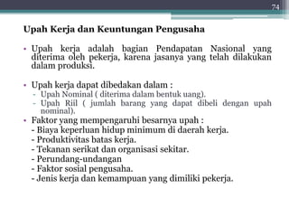 Upah Kerja dan Keuntungan Pengusaha 
• Upah kerja adalah bagian Pendapatan Nasional yang 
diterima oleh pekerja, karena jasanya yang telah dilakukan 
dalam produksi. 
• Upah kerja dapat dibedakan dalam : 
- Upah Nominal ( diterima dalam bentuk uang). 
- Upah Riil ( jumlah barang yang dapat dibeli dengan upah 
nominal). 
• Faktor yang mempengaruhi besarnya upah : 
- Biaya keperluan hidup minimum di daerah kerja. 
- Produktivitas batas kerja. 
- Tekanan serikat dan organisasi sekitar. 
- Perundang-undangan 
- Faktor sosial pengusaha. 
- Jenis kerja dan kemampuan yang dimiliki pekerja. 
74 
 