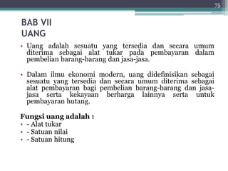 BAB VII 
UANG 
• Uang adalah sesuatu yang tersedia dan secara umum 
diterima sebagai alat tukar pada pembayaran dalam 
pembelian barang-barang dan jasa-jasa. 
• Dalam ilmu ekonomi modern, uang didefinisikan sebagai 
sesuatu yang tersedia dan secara umum diterima sebagai 
alat pembayaran bagi pembelian barang-barang dan jasa-jasa 
serta kekayaan berharga lainnya serta untuk 
pembayaran hutang. 
Fungsi uang adalah : 
• - Alat tukar 
• - Satuan nilai 
• - Satuan hitung 
75 
 