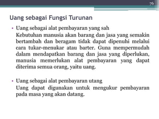 Uang sebagai Fungsi Turunan 
• Uang sebagai alat pembayaran yang sah 
Kebutuhan manusia akan barang dan jasa yang semakin 
bertambah dan beragam tidak dapat dipenuhi melalui 
cara tukar-menukar atau barter. Guna mempermudah 
dalam mendapatkan barang dan jasa yang diperlukan, 
manusia memerlukan alat pembayaran yang dapat 
diterima semua orang, yaitu uang. 
• Uang sebagai alat pembayaran utang 
Uang dapat digunakan untuk mengukur pembayaran 
pada masa yang akan datang. 
76 
 
