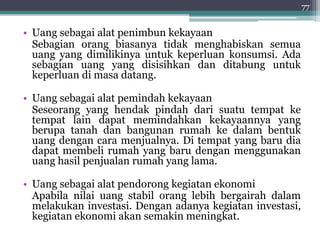 • Uang sebagai alat penimbun kekayaan 
Sebagian orang biasanya tidak menghabiskan semua 
uang yang dimilikinya untuk keperluan konsumsi. Ada 
sebagian uang yang disisihkan dan ditabung untuk 
keperluan di masa datang. 
• Uang sebagai alat pemindah kekayaan 
Seseorang yang hendak pindah dari suatu tempat ke 
tempat lain dapat memindahkan kekayaannya yang 
berupa tanah dan bangunan rumah ke dalam bentuk 
uang dengan cara menjualnya. Di tempat yang baru dia 
dapat membeli rumah yang baru dengan menggunakan 
uang hasil penjualan rumah yang lama. 
• Uang sebagai alat pendorong kegiatan ekonomi 
Apabila nilai uang stabil orang lebih bergairah dalam 
melakukan investasi. Dengan adanya kegiatan investasi, 
kegiatan ekonomi akan semakin meningkat. 
77 
 