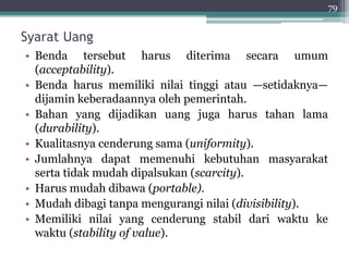 Syarat Uang 
• Benda tersebut harus diterima secara umum 
(acceptability). 
• Benda harus memiliki nilai tinggi atau —setidaknya— 
dijamin keberadaannya oleh pemerintah. 
• Bahan yang dijadikan uang juga harus tahan lama 
(durability). 
• Kualitasnya cenderung sama (uniformity). 
• Jumlahnya dapat memenuhi kebutuhan masyarakat 
serta tidak mudah dipalsukan (scarcity). 
• Harus mudah dibawa (portable). 
• Mudah dibagi tanpa mengurangi nilai (divisibility). 
• Memiliki nilai yang cenderung stabil dari waktu ke 
waktu (stability of value). 
79 
 