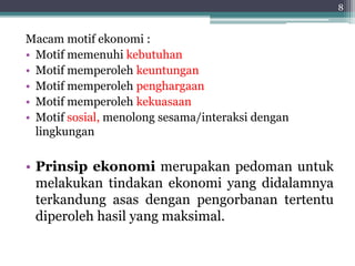 Macam motif ekonomi : 
• Motif memenuhi kebutuhan 
• Motif memperoleh keuntungan 
• Motif memperoleh penghargaan 
• Motif memperoleh kekuasaan 
• Motif sosial, menolong sesama/interaksi dengan 
lingkungan 
• Prinsip ekonomi merupakan pedoman untuk 
melakukan tindakan ekonomi yang didalamnya 
terkandung asas dengan pengorbanan tertentu 
diperoleh hasil yang maksimal. 
8 
 