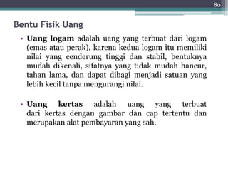 Bentu Fisik Uang 
• Uang logam adalah uang yang terbuat dari logam 
(emas atau perak), karena kedua logam itu memiliki 
nilai yang cenderung tinggi dan stabil, bentuknya 
mudah dikenali, sifatnya yang tidak mudah hancur, 
tahan lama, dan dapat dibagi menjadi satuan yang 
lebih kecil tanpa mengurangi nilai. 
• Uang kertas adalah uang yang terbuat 
dari kertas dengan gambar dan cap tertentu dan 
merupakan alat pembayaran yang sah. 
80 
 