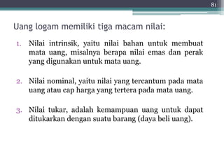 Uang logam memiliki tiga macam nilai: 
1. Nilai intrinsik, yaitu nilai bahan untuk membuat 
mata uang, misalnya berapa nilai emas dan perak 
yang digunakan untuk mata uang. 
2. Nilai nominal, yaitu nilai yang tercantum pada mata 
uang atau cap harga yang tertera pada mata uang. 
3. Nilai tukar, adalah kemampuan uang untuk dapat 
ditukarkan dengan suatu barang (daya beli uang). 
81 
 