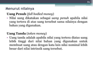 82 
Menurut nilainya 
Uang Penuh (full bodied money) 
• Nilai uang dikatakan sebagai uang penuh apabila nilai 
yang tertera di atas uang tersebut sama nilainya dengan 
bahan yang digunakan. 
Uang Tanda (token money) 
• Uang tanda adalah apabila nilai yang tertera diatas uang 
lebih tinggi dari nilai bahan yang digunakan untuk 
membuat uang atau dengan kata lain nilai nominal lebih 
besar dari nilai intrinsik uang tersebut. 
 