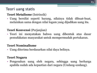 83 
Teori uang statis 
Teori Metalisme (Intrinsik) 
• Uang bersifat seperti barang, nilainya tidak dibuat-buat, 
melainkan sama dengan nilai logam yang dijadikan uang itu. 
Teori Konvensi (Perjanjian) 
• Teori ini menyatakan bahwa uang dibentuk atas dasar 
pemufakatan masyarakat untuk mempermudah pertukaran. 
Teori Nominalisme 
• Uang diterima berdasarkan nilai daya belinya. 
Teori Negara 
• Pengesahan uang oleh negara, sehingga uang berharga 
apabila sudah ada kepastian dari negara (Undang-undang). 
 