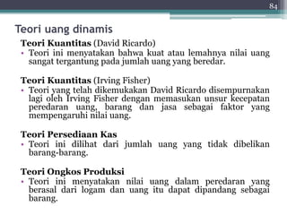 84 
Teori uang dinamis 
Teori Kuantitas (David Ricardo) 
• Teori ini menyatakan bahwa kuat atau lemahnya nilai uang 
sangat tergantung pada jumlah uang yang beredar. 
Teori Kuantitas (Irving Fisher) 
• Teori yang telah dikemukakan David Ricardo disempurnakan 
lagi oleh Irving Fisher dengan memasukan unsur kecepatan 
peredaran uang, barang dan jasa sebagai faktor yang 
mempengaruhi nilai uang. 
Teori Persediaan Kas 
• Teori ini dilihat dari jumlah uang yang tidak dibelikan 
barang-barang. 
Teori Ongkos Produksi 
• Teori ini menyatakan nilai uang dalam peredaran yang 
berasal dari logam dan uang itu dapat dipandang sebagai 
barang. 
 