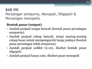 BAB VIII 
Persaingan sempurna, Monopoli, Oligopoli & 
Persaingan monopolis 
85 
Bentuk pasar (output) 
• Jumlah penjual sangat banyak (bentuk pasar persaingan 
sempurna). 
• Jumlah penjual cukup banyak, tetapi masing-masing 
cukup besar untuk mempengaruhi harga jualnya (bentuk 
pasar persaingan tidak sempurna). 
• Jumlah penjual sedikit (2-10), disebut bentuk pasar 
oligopoli. 
• Jumlah penjual hanya satu, disebut pasar monopoli 
 