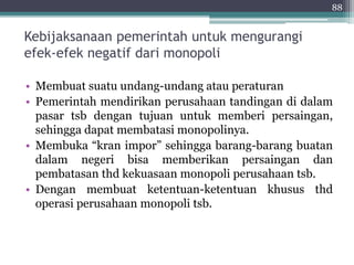 Kebijaksanaan pemerintah untuk mengurangi 
efek-efek negatif dari monopoli 
88 
• Membuat suatu undang-undang atau peraturan 
• Pemerintah mendirikan perusahaan tandingan di dalam 
pasar tsb dengan tujuan untuk memberi persaingan, 
sehingga dapat membatasi monopolinya. 
• Membuka “kran impor” sehingga barang-barang buatan 
dalam negeri bisa memberikan persaingan dan 
pembatasan thd kekuasaan monopoli perusahaan tsb. 
• Dengan membuat ketentuan-ketentuan khusus thd 
operasi perusahaan monopoli tsb. 
 