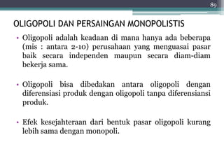 89 
OLIGOPOLI DAN PERSAINGAN MONOPOLISTIS 
• Oligopoli adalah keadaan di mana hanya ada beberapa 
(mis : antara 2-10) perusahaan yang menguasai pasar 
baik secara independen maupun secara diam-diam 
bekerja sama. 
• Oligopoli bisa dibedakan antara oligopoli dengan 
diferensiasi produk dengan oligopoli tanpa diferensiansi 
produk. 
• Efek kesejahteraan dari bentuk pasar oligopoli kurang 
lebih sama dengan monopoli. 
 
