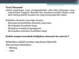 Teori Ekonomi 
adalah pandangan yang menggambarkan sifat-sifat hubungan yang 
wujud dalam kegiatan ekonomi dan membuat prediksi dimasa yang 
akan datang apabila keadaan itu yang mempengaruhi wujud. 
Kebijakan ekonomi yang ingin dicapai : 
- Mencapai pertumbuhan ekonomi yang cepat. 
- Menciptakan kestabilan harga 
- Mengatasi masalah pengangguran 
- Mewujudkan distribusi kestabilan harga 
Sudah sampai manakah kebijakan ekonomi itu saat ini ? 
Kebutuhan adalah sesuatu yang harus dipenuhi. 
Alat pemuas kebutuhan : 
• - Barang 
• - Jasa 
9 
 