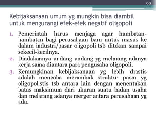 90 
Kebijaksanaan umum yg mungkin bisa diambil 
untuk mengurangi efek-efek negatif oligopoli 
1. Pemerintah harus menjaga agar hambatan-hambatan 
bagi perusahaan baru untuk masuk ke 
dalam industri/pasar oligopoli tsb ditekan sampai 
sekecil-kecilnya. 
2. Diadakannya undang-undang yg melarang adanya 
kerja sama diantara para pengusaha oligopoli. 
3. Kemungkinan kebijaksanaan yg lebih drastis 
adalah mencoba merombak struktur pasar yg 
oligopolistis tsb antara lain dengan menentukan 
batas maksimum dari ukuran suatu badan usaha 
dan melarang adanya merger antara perusahaan yg 
ada. 
 